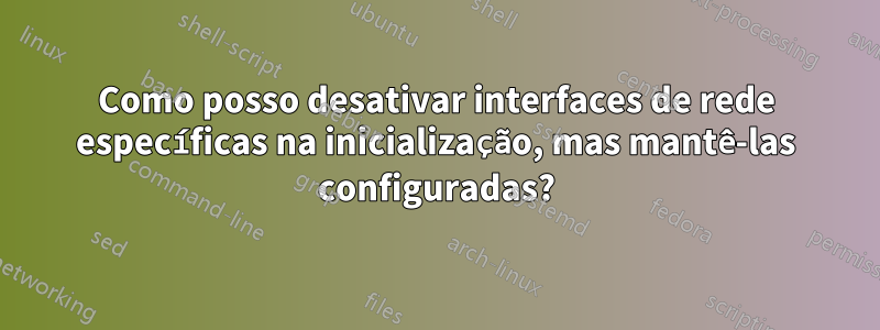 Como posso desativar interfaces de rede específicas na inicialização, mas mantê-las configuradas?