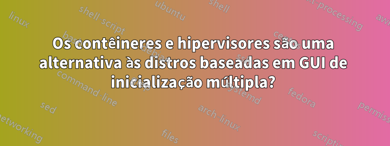 Os contêineres e hipervisores são uma alternativa às distros baseadas em GUI de inicialização múltipla?