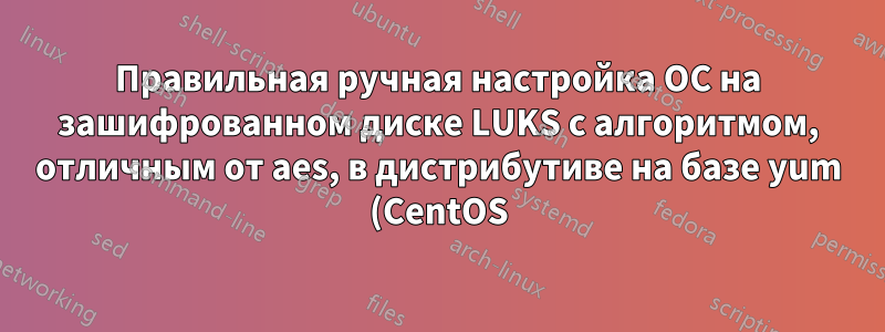 Правильная ручная настройка ОС на зашифрованном диске LUKS с алгоритмом, отличным от aes, в дистрибутиве на базе yum (CentOS)