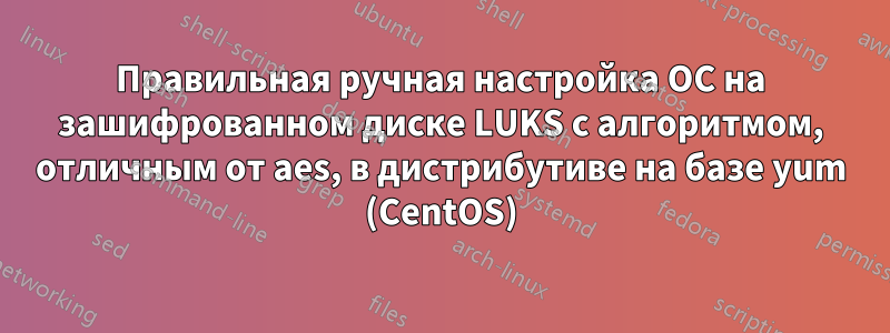 Правильная ручная настройка ОС на зашифрованном диске LUKS с алгоритмом, отличным от aes, в дистрибутиве на базе yum (CentOS)