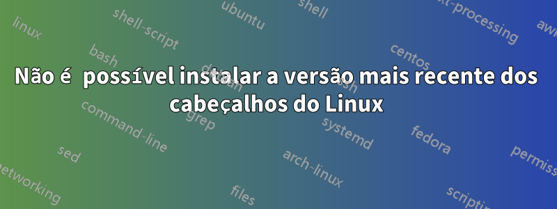 Não é possível instalar a versão mais recente dos cabeçalhos do Linux