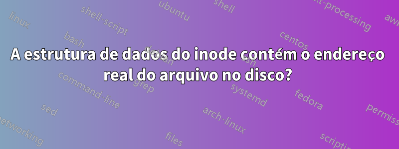A estrutura de dados do inode contém o endereço real do arquivo no disco?