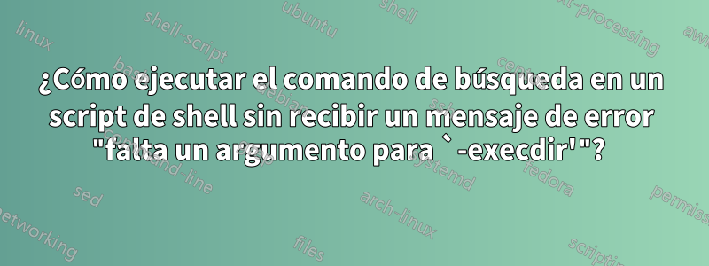 ¿Cómo ejecutar el comando de búsqueda en un script de shell sin recibir un mensaje de error "falta un argumento para `-execdir'"? 