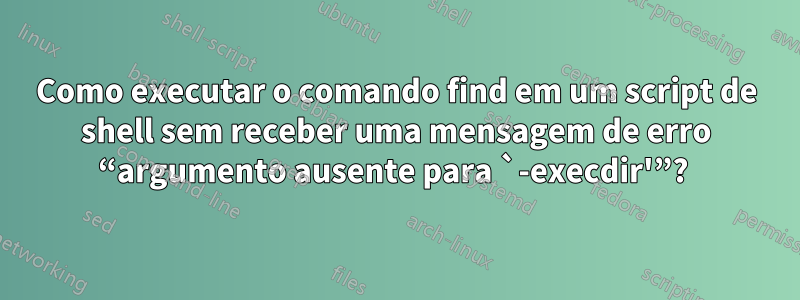 Como executar o comando find em um script de shell sem receber uma mensagem de erro “argumento ausente para `-execdir'”? 