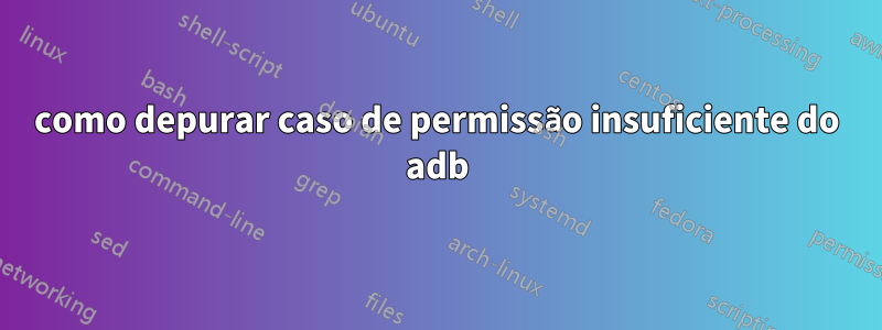 como depurar caso de permissão insuficiente do adb