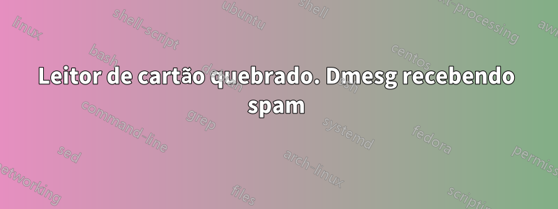 Leitor de cartão quebrado. Dmesg recebendo spam