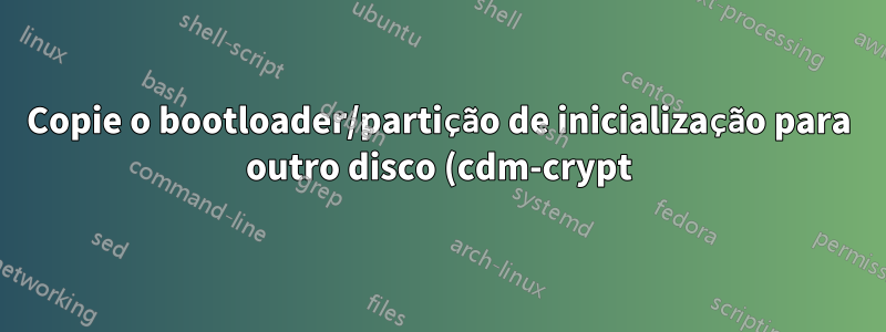 Copie o bootloader/partição de inicialização para outro disco (cdm-crypt)