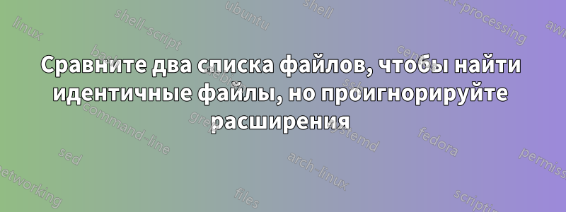 Сравните два списка файлов, чтобы найти идентичные файлы, но проигнорируйте расширения