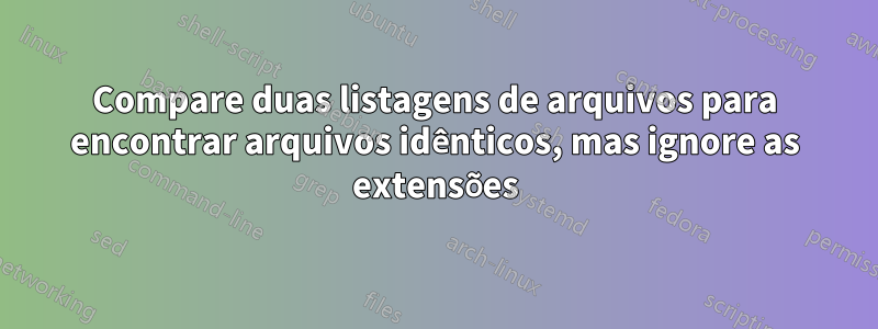 Compare duas listagens de arquivos para encontrar arquivos idênticos, mas ignore as extensões