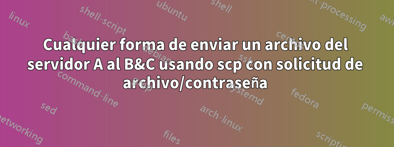 Cualquier forma de enviar un archivo del servidor A al B&C usando scp con solicitud de archivo/contraseña