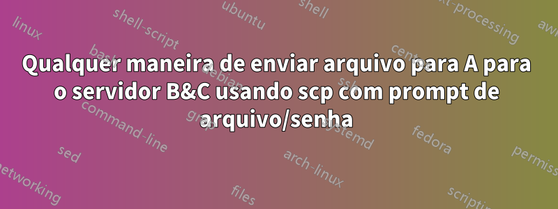 Qualquer maneira de enviar arquivo para A para o servidor B&C usando scp com prompt de arquivo/senha