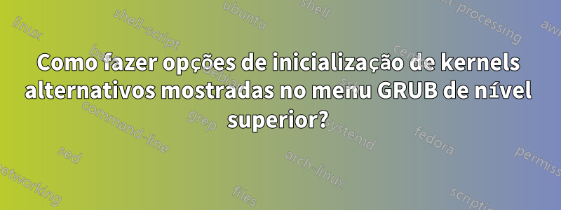 Como fazer opções de inicialização de kernels alternativos mostradas no menu GRUB de nível superior?