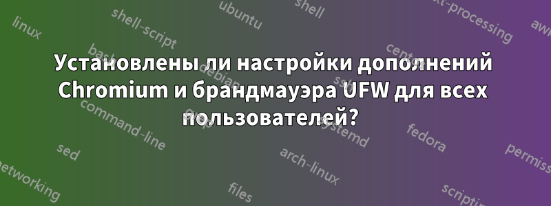 Установлены ли настройки дополнений Chromium и брандмауэра UFW для всех пользователей? 