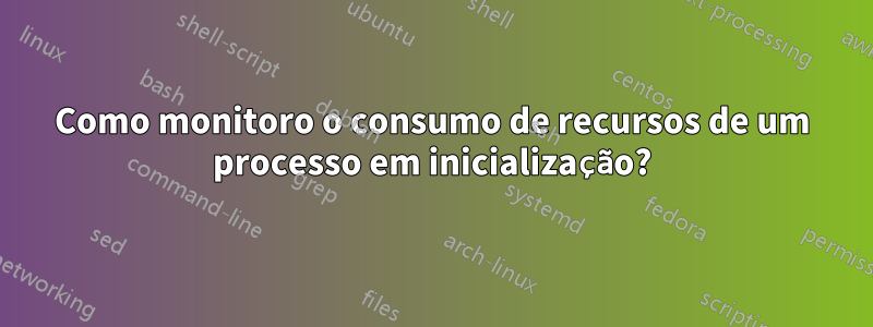 Como monitoro o consumo de recursos de um processo em inicialização?