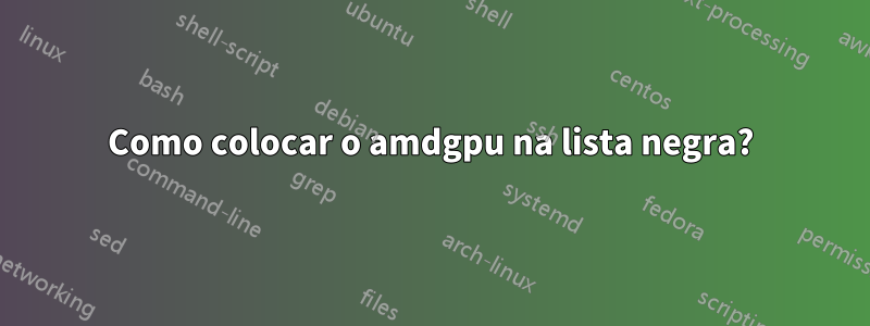 Como colocar o amdgpu na lista negra?