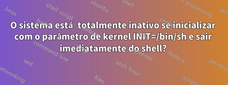 O sistema está totalmente inativo se inicializar com o parâmetro de kernel INIT=/bin/sh e sair imediatamente do shell?