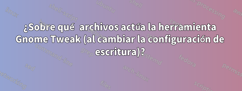 ¿Sobre qué archivos actúa la herramienta Gnome Tweak (al cambiar la configuración de escritura)?