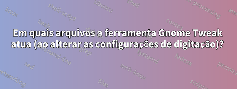 Em quais arquivos a ferramenta Gnome Tweak atua (ao alterar as configurações de digitação)?
