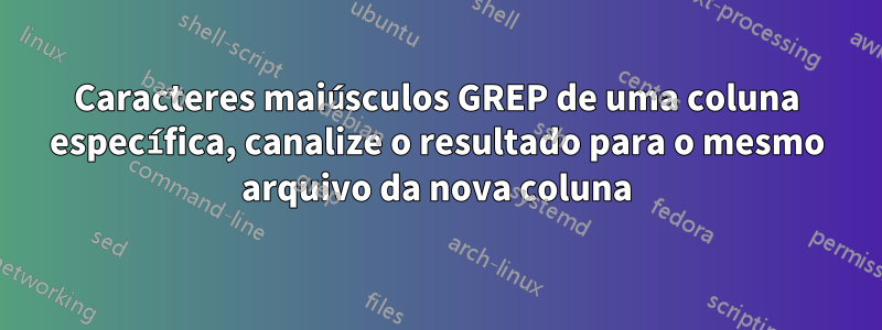 Caracteres maiúsculos GREP de uma coluna específica, canalize o resultado para o mesmo arquivo da nova coluna