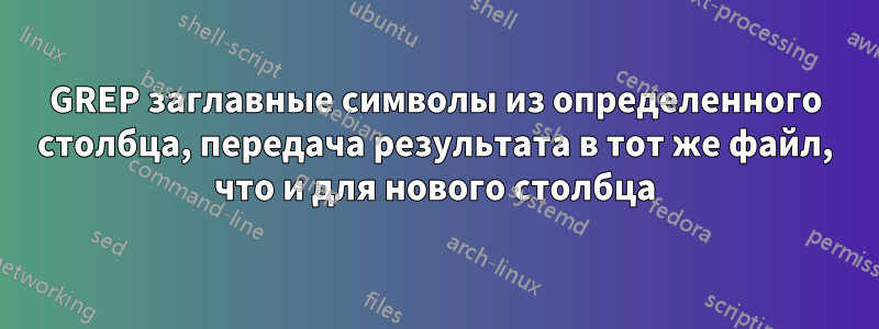 GREP заглавные символы из определенного столбца, передача результата в тот же файл, что и для нового столбца
