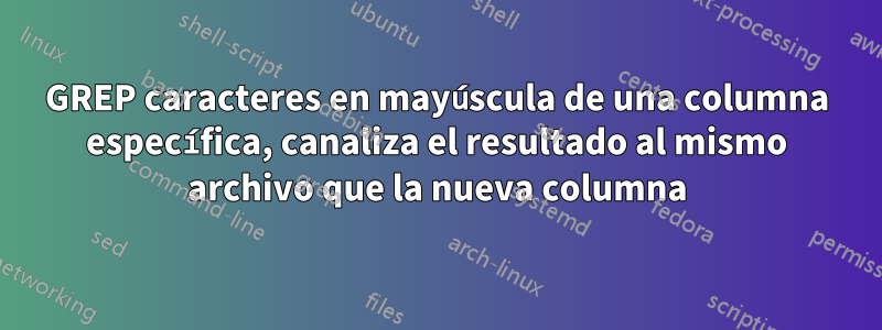 GREP caracteres en mayúscula de una columna específica, canaliza el resultado al mismo archivo que la nueva columna