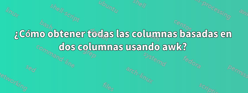 ¿Cómo obtener todas las columnas basadas en dos columnas usando awk?