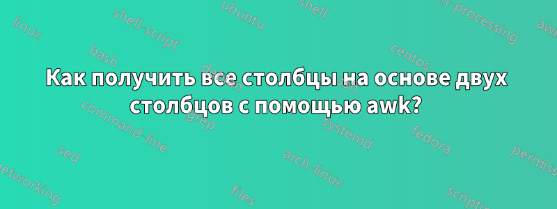 Как получить все столбцы на основе двух столбцов с помощью awk?