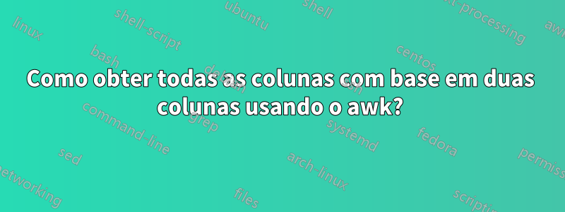 Como obter todas as colunas com base em duas colunas usando o awk?