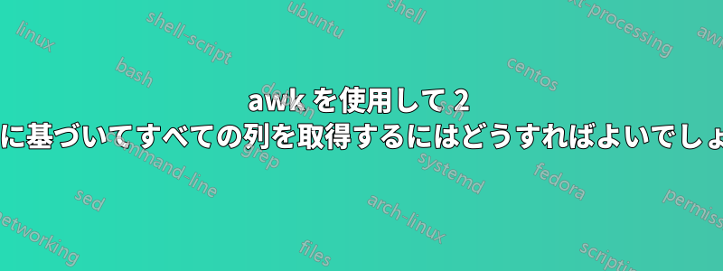 awk を使用して 2 つの列に基づいてすべての列を取得するにはどうすればよいでしょうか?