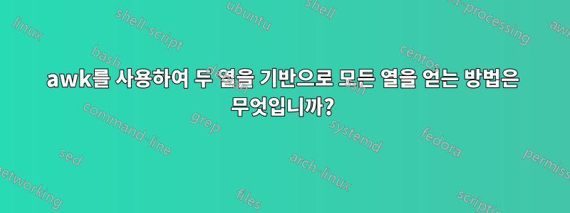 awk를 사용하여 두 열을 기반으로 모든 열을 얻는 방법은 무엇입니까?