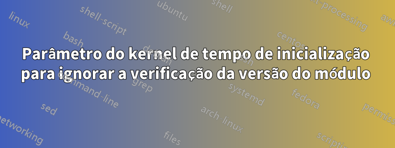 Parâmetro do kernel de tempo de inicialização para ignorar a verificação da versão do módulo