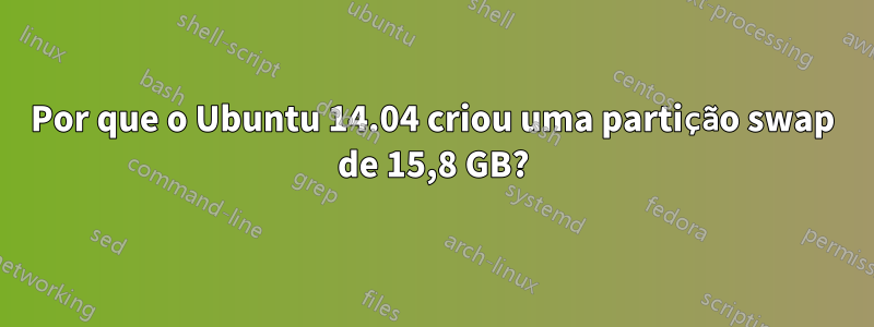 Por que o Ubuntu 14.04 criou uma partição swap de 15,8 GB?
