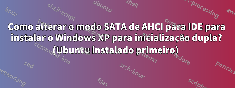 Como alterar o modo SATA de AHCI para IDE para instalar o Windows XP para inicialização dupla? (Ubuntu instalado primeiro) 