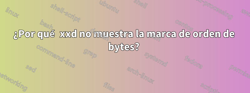 ¿Por qué xxd no muestra la marca de orden de bytes?