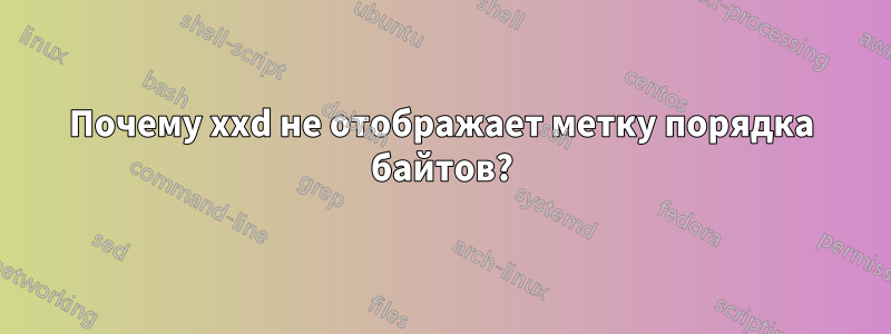 Почему xxd не отображает метку порядка байтов?