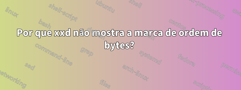 Por que xxd não mostra a marca de ordem de bytes?