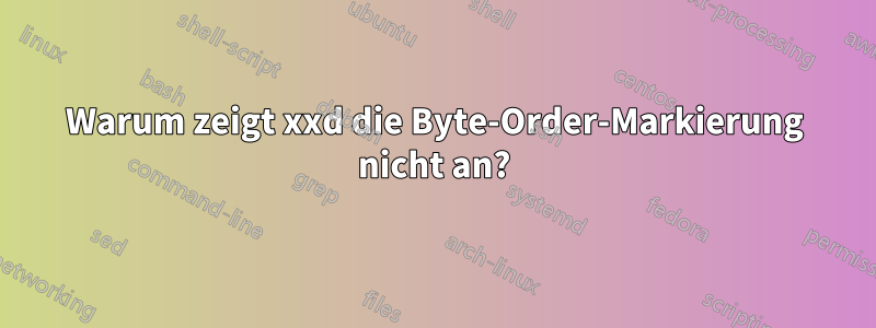 Warum zeigt xxd die Byte-Order-Markierung nicht an?