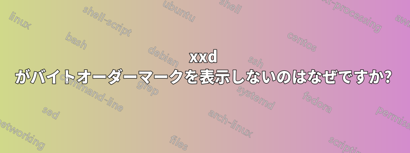 xxd がバイトオーダーマークを表示しないのはなぜですか?