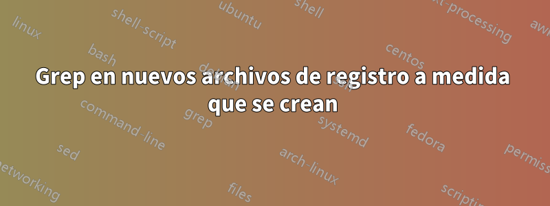 Grep en nuevos archivos de registro a medida que se crean