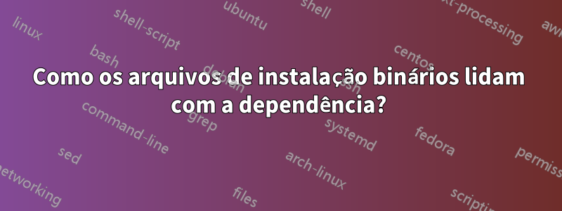 Como os arquivos de instalação binários lidam com a dependência?
