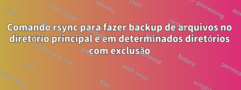 Comando rsync para fazer backup de arquivos no diretório principal e em determinados diretórios com exclusão