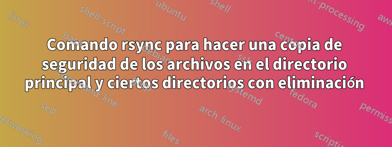 Comando rsync para hacer una copia de seguridad de los archivos en el directorio principal y ciertos directorios con eliminación
