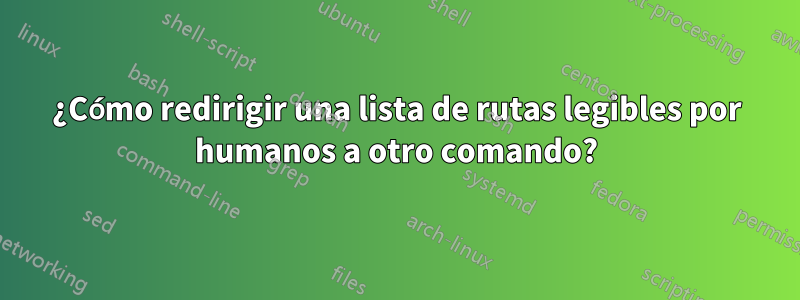 ¿Cómo redirigir una lista de rutas legibles por humanos a otro comando?