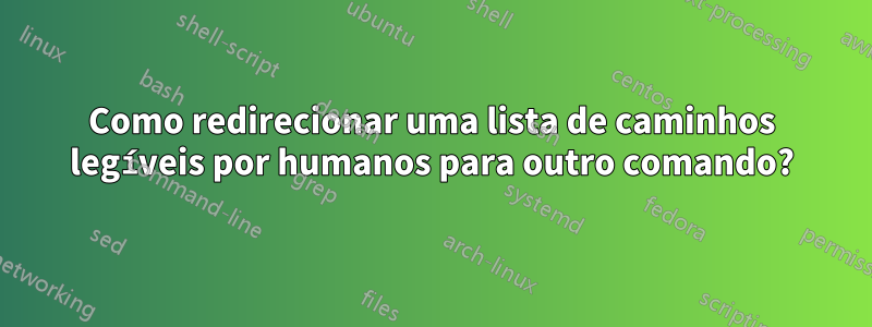 Como redirecionar uma lista de caminhos legíveis por humanos para outro comando?
