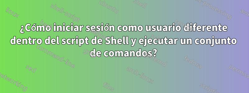¿Cómo iniciar sesión como usuario diferente dentro del script de Shell y ejecutar un conjunto de comandos?