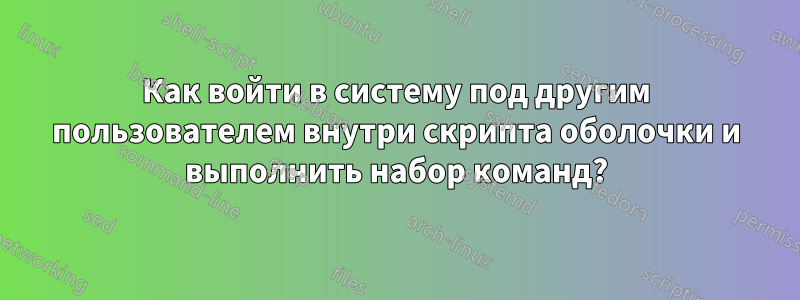 Как войти в систему под другим пользователем внутри скрипта оболочки и выполнить набор команд?