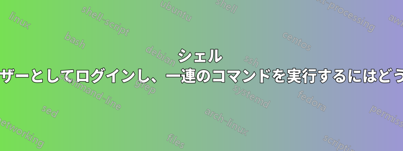 シェル スクリプト内で別のユーザーとしてログインし、一連のコマンドを実行するにはどうすればよいでしょうか?