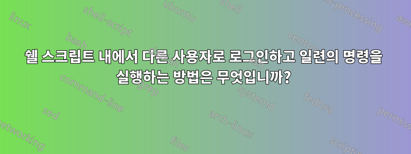 쉘 스크립트 내에서 다른 사용자로 로그인하고 일련의 명령을 실행하는 방법은 무엇입니까?