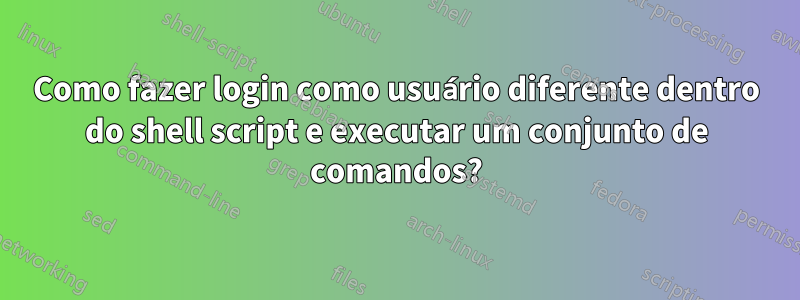 Como fazer login como usuário diferente dentro do shell script e executar um conjunto de comandos?