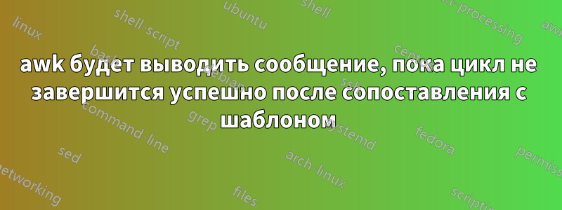 awk будет выводить сообщение, пока цикл не завершится успешно после сопоставления с шаблоном